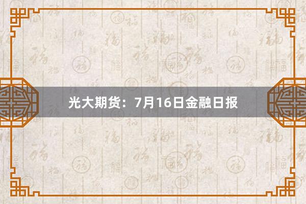 光大期货：7月16日金融日报