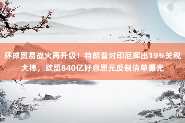 环球贸易战火再升级！特朗普对印尼挥出19%关税大棒，欧盟840亿好意思元反制清单曝光