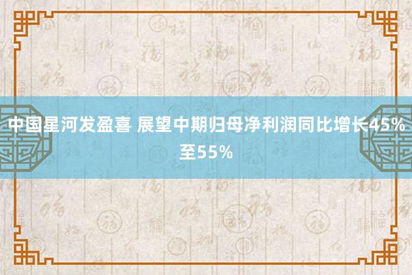 中国星河发盈喜 展望中期归母净利润同比增长45%至55%