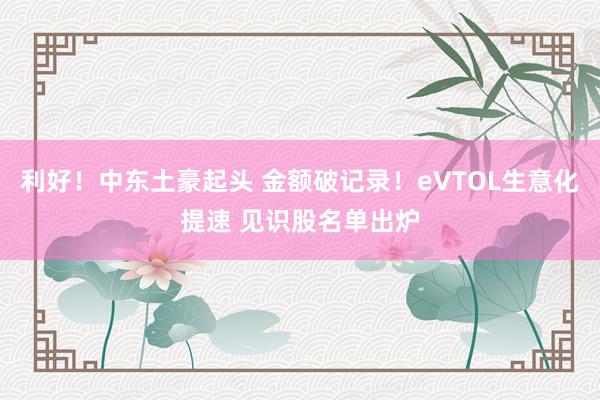利好！中东土豪起头 金额破记录！eVTOL生意化提速 见识股名单出炉