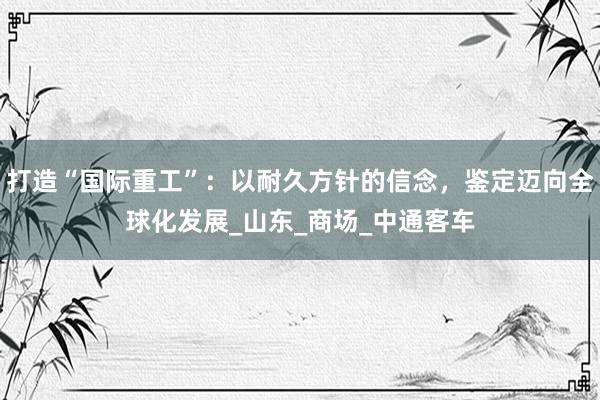 打造“国际重工”：以耐久方针的信念，鉴定迈向全球化发展_山东_商场_中通客车