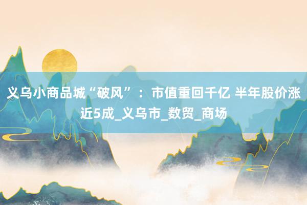 义乌小商品城“破风” ：市值重回千亿 半年股价涨近5成_义乌市_数贸_商场