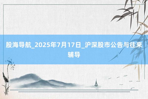 股海导航_2025年7月17日_沪深股市公告与往来辅导