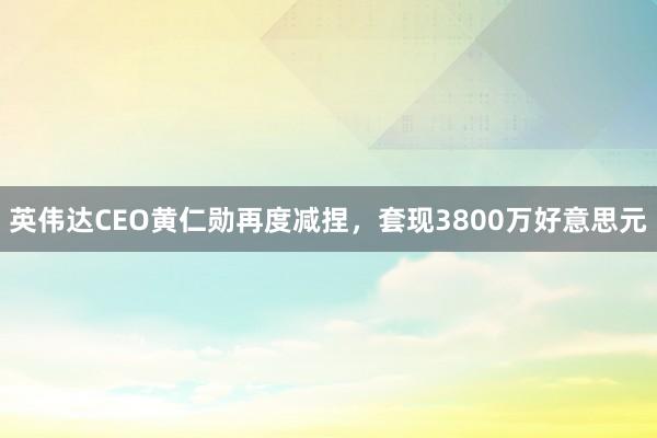 英伟达CEO黄仁勋再度减捏，套现3800万好意思元