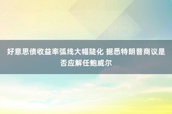 好意思债收益率弧线大幅陡化 据悉特朗普商议是否应解任鲍威尔