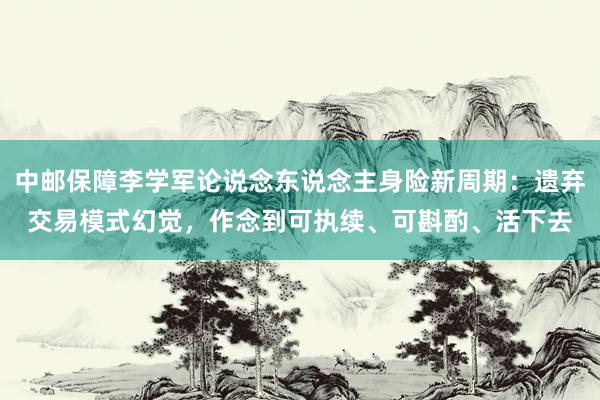 中邮保障李学军论说念东说念主身险新周期：遗弃交易模式幻觉，作念到可执续、可斟酌、活下去