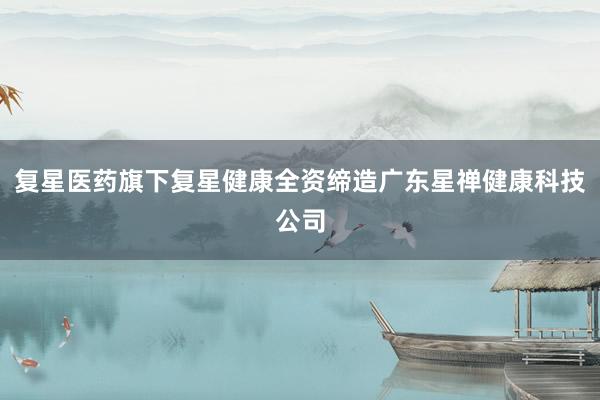 复星医药旗下复星健康全资缔造广东星禅健康科技公司
