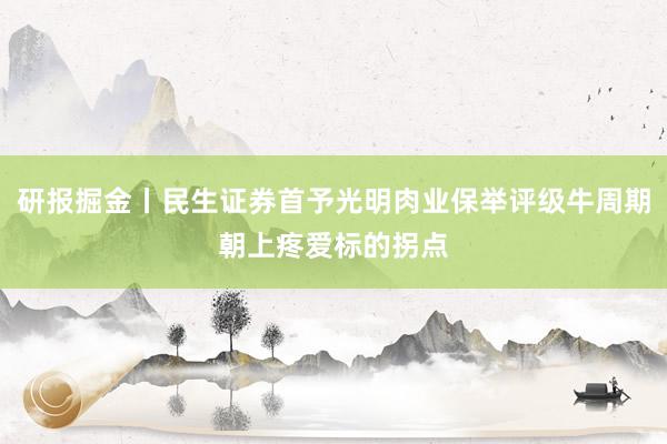 研报掘金丨民生证券首予光明肉业保举评级牛周期朝上疼爱标的拐点