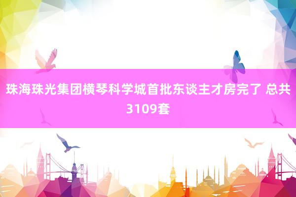 珠海珠光集团横琴科学城首批东谈主才房完了 总共3109套