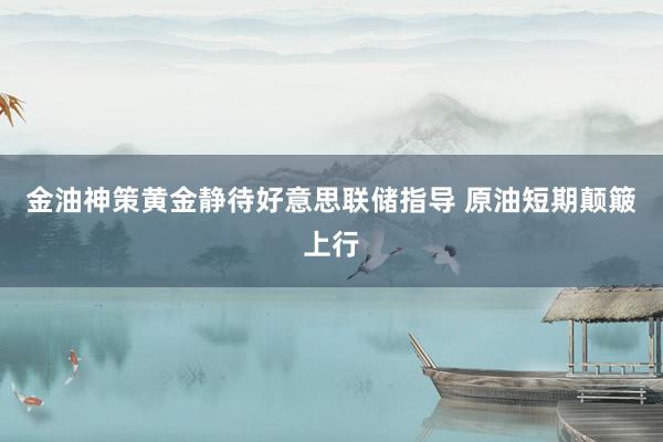 金油神策黄金静待好意思联储指导 原油短期颠簸上行