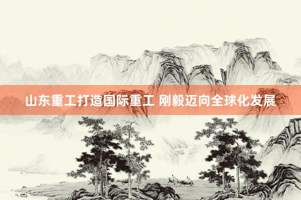 山东重工打造国际重工 刚毅迈向全球化发展