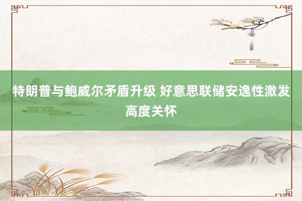 特朗普与鲍威尔矛盾升级 好意思联储安逸性激发高度关怀