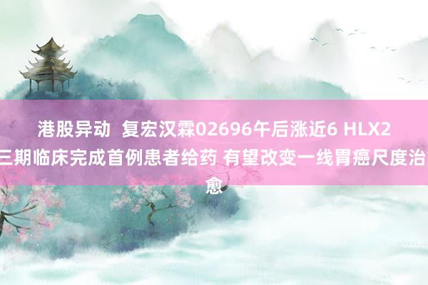 港股异动  复宏汉霖02696午后涨近6 HLX22三期临床完成首例患者给药 有望改变一线胃癌尺度治愈