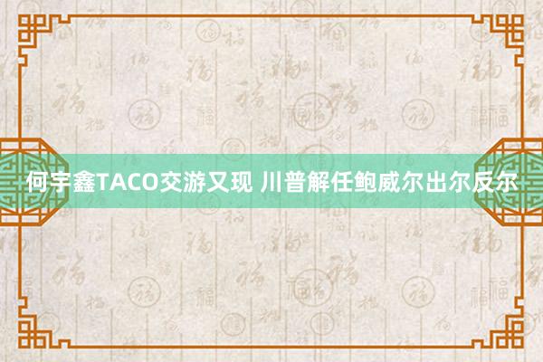 何宇鑫TACO交游又现 川普解任鲍威尔出尔反尔