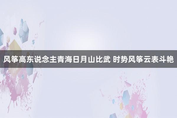 风筝高东说念主青海日月山比武 时势风筝云表斗艳
