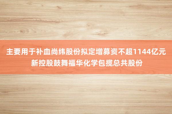 主要用于补血尚纬股份拟定增募资不超1144亿元 新控股鼓舞福华化学包揽总共股份