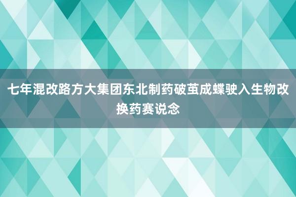 七年混改路方大集团东北制药破茧成蝶驶入生物改换药赛说念