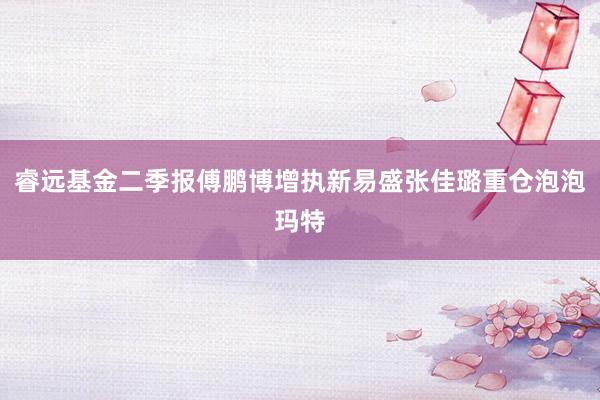 睿远基金二季报傅鹏博增执新易盛张佳璐重仓泡泡玛特