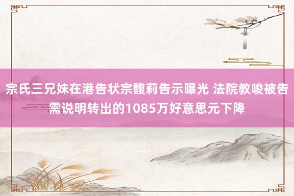 宗氏三兄妹在港告状宗馥莉告示曝光 法院教唆被告需说明转出的1085万好意思元下降