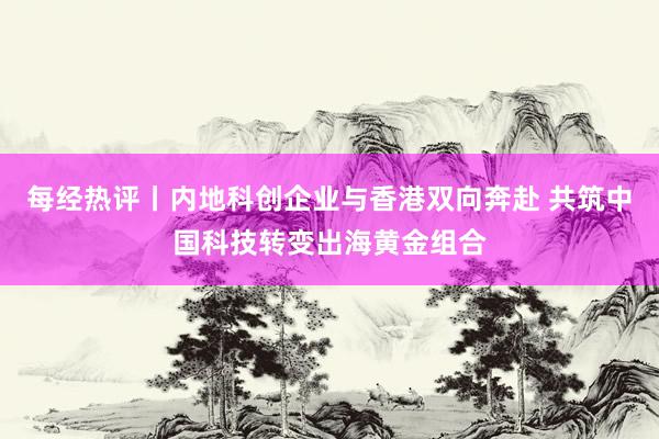 每经热评丨内地科创企业与香港双向奔赴 共筑中国科技转变出海黄金组合