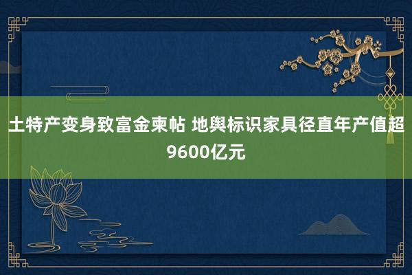 土特产变身致富金柬帖 地舆标识家具径直年产值超9600亿元