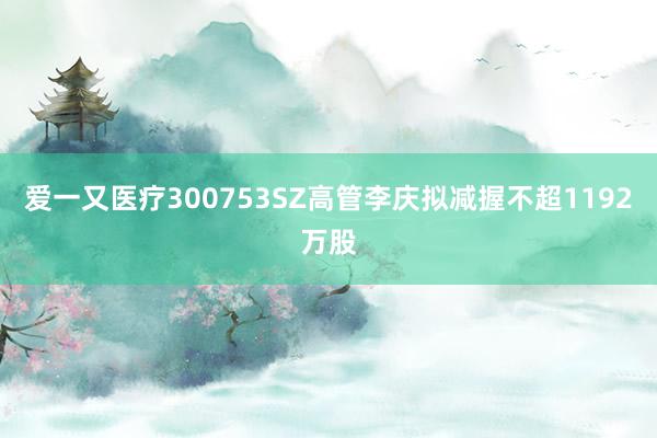 爱一又医疗300753SZ高管李庆拟减握不超1192万股