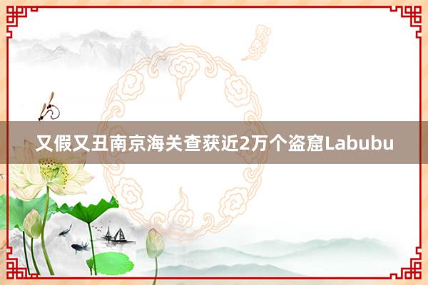 又假又丑南京海关查获近2万个盗窟Labubu