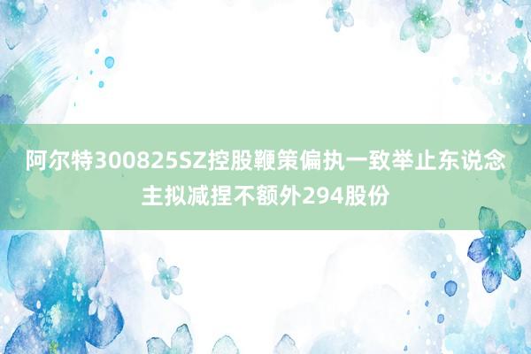 阿尔特300825SZ控股鞭策偏执一致举止东说念主拟减捏不额外294股份