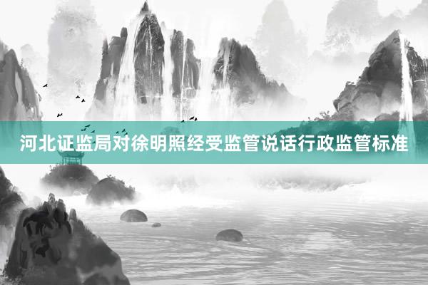 河北证监局对徐明照经受监管说话行政监管标准