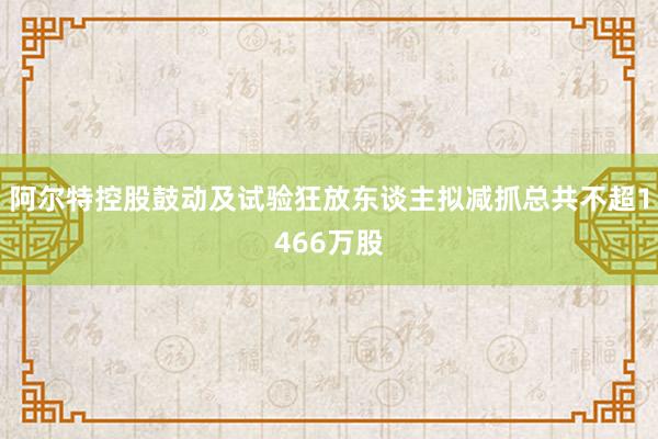 阿尔特控股鼓动及试验狂放东谈主拟减抓总共不超1466万股