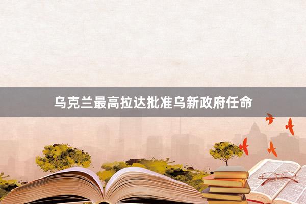 乌克兰最高拉达批准乌新政府任命