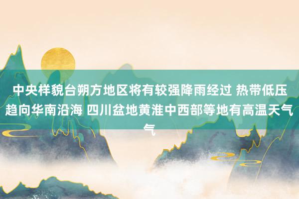 中央样貌台朔方地区将有较强降雨经过 热带低压趋向华南沿海 四川盆地黄淮中西部等地有高温天气