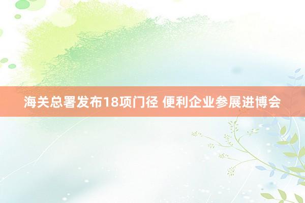 海关总署发布18项门径 便利企业参展进博会