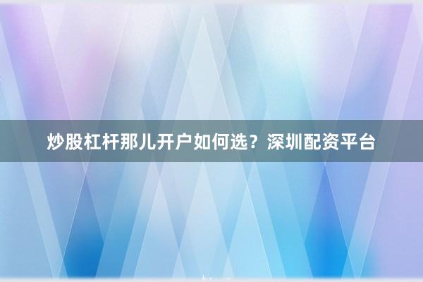炒股杠杆那儿开户如何选？深圳配资平台