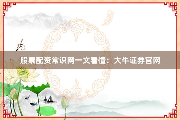 股票配资常识网一文看懂：大牛证券官网