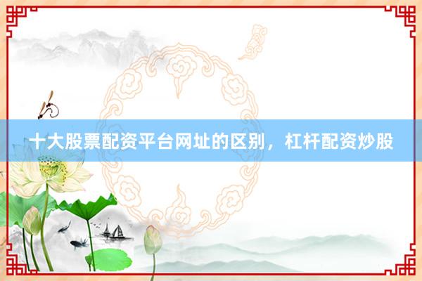 十大股票配资平台网址的区别，杠杆配资炒股