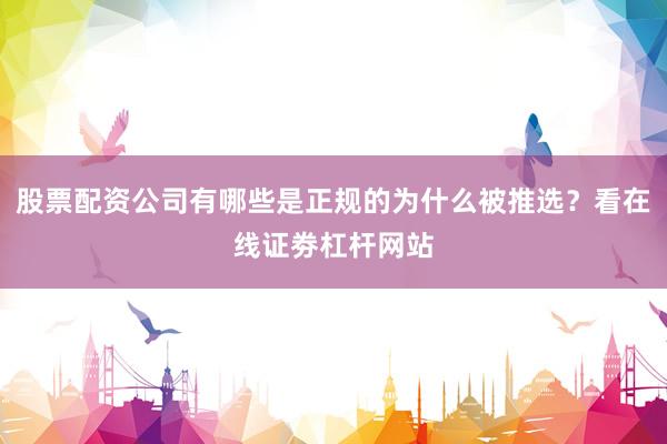 股票配资公司有哪些是正规的为什么被推选？看在线证劵杠杆网站