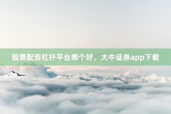 股票配资杠杆平台哪个好，大牛证券app下载