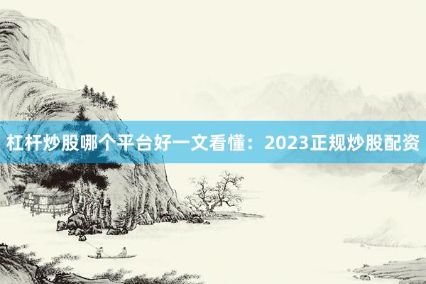 杠杆炒股哪个平台好一文看懂：2023正规炒股配资