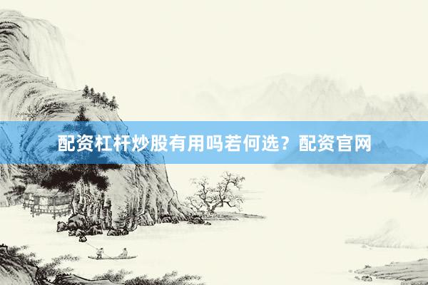 配资杠杆炒股有用吗若何选？配资官网