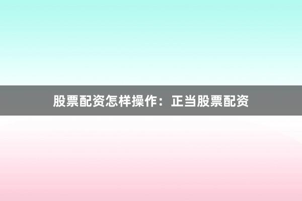 股票配资怎样操作：正当股票配资