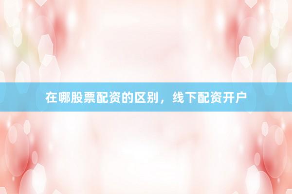 在哪股票配资的区别，线下配资开户