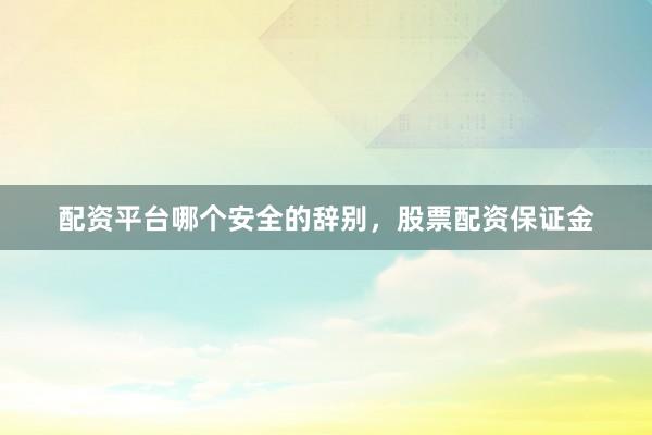 配资平台哪个安全的辞别，股票配资保证金