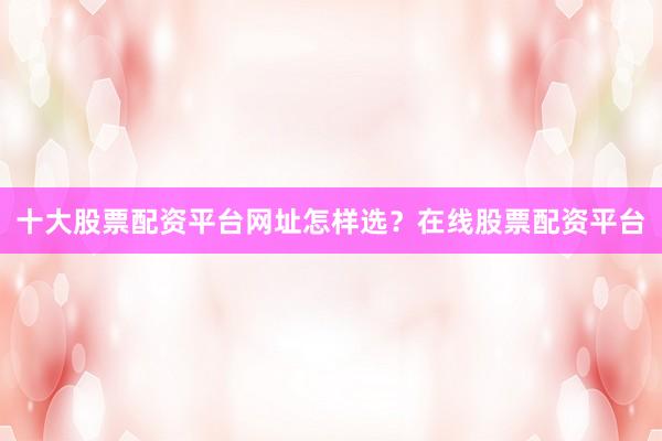 十大股票配资平台网址怎样选？在线股票配资平台