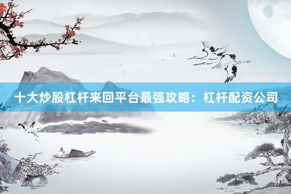 十大炒股杠杆来回平台最强攻略：杠杆配资公司