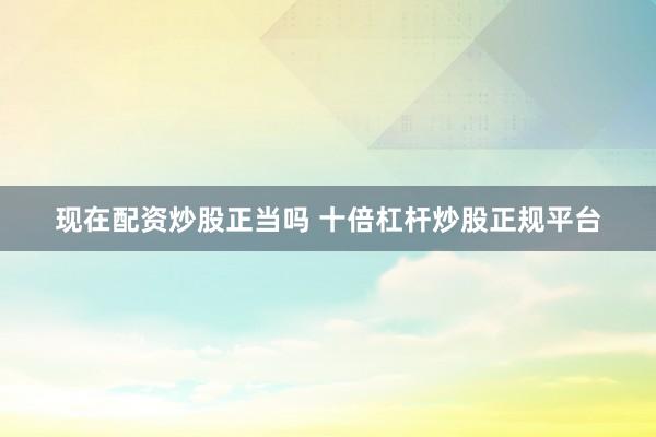 现在配资炒股正当吗 十倍杠杆炒股正规平台