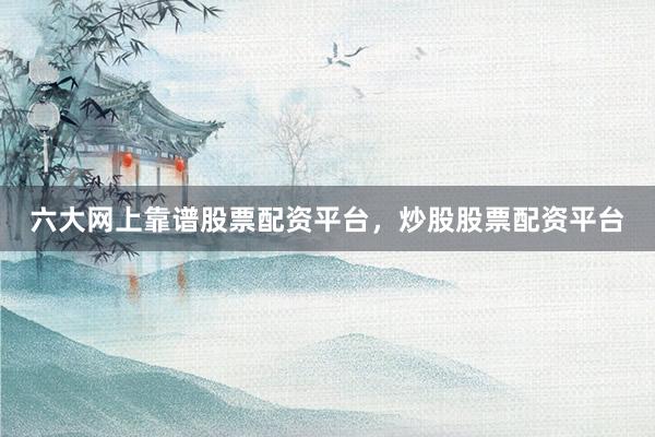 六大网上靠谱股票配资平台，炒股股票配资平台