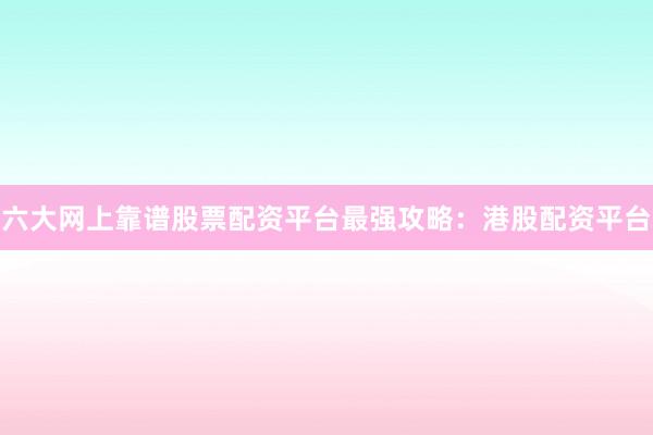 六大网上靠谱股票配资平台最强攻略：港股配资平台