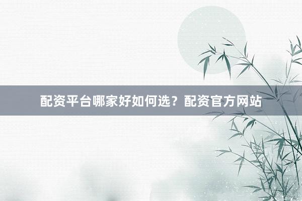 配资平台哪家好如何选？配资官方网站