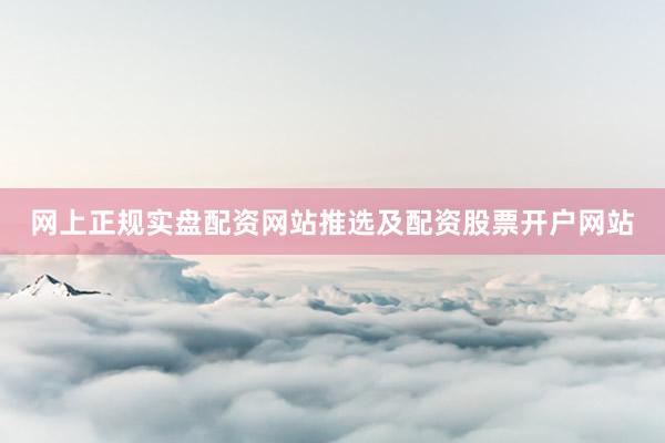 网上正规实盘配资网站推选及配资股票开户网站